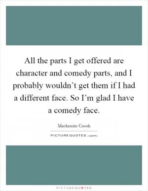 All the parts I get offered are character and comedy parts, and I probably wouldn’t get them if I had a different face. So I’m glad I have a comedy face Picture Quote #1