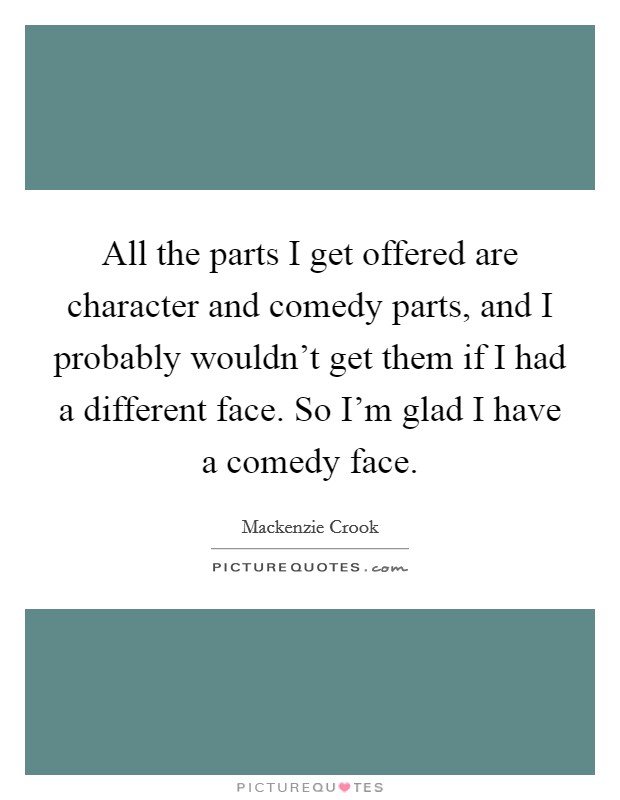 All the parts I get offered are character and comedy parts, and I probably wouldn't get them if I had a different face. So I'm glad I have a comedy face. Picture Quote #1