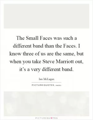 The Small Faces was such a different band than the Faces. I know three of us are the same, but when you take Steve Marriott out, it’s a very different band Picture Quote #1