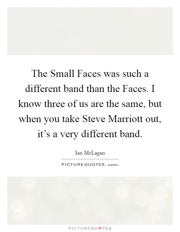 The Small Faces was such a different band than the Faces. I know three of us are the same, but when you take Steve Marriott out, it's a very different band. Picture Quote #1