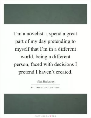 I’m a novelist: I spend a great part of my day pretending to myself that I’m in a different world, being a different person, faced with decisions I pretend I haven’t created Picture Quote #1