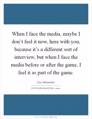 When I face the media, maybe I don’t feel it now, here with you, because it’s a different sort of interview, but when I face the media before or after the game, I feel it as part of the game Picture Quote #1