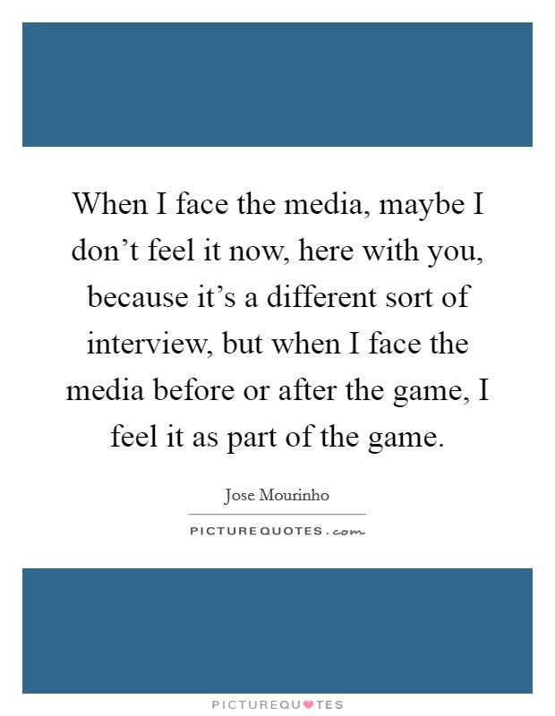 When I face the media, maybe I don't feel it now, here with you, because it's a different sort of interview, but when I face the media before or after the game, I feel it as part of the game. Picture Quote #1