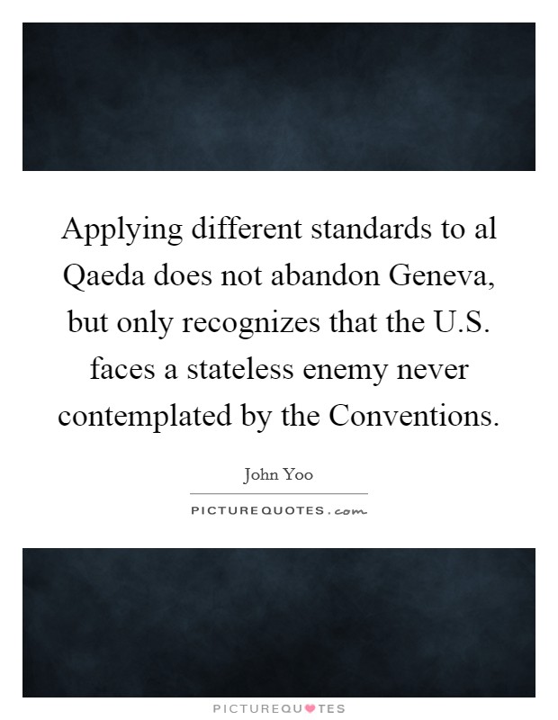 Applying different standards to al Qaeda does not abandon Geneva, but only recognizes that the U.S. faces a stateless enemy never contemplated by the Conventions. Picture Quote #1