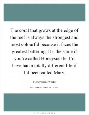 The coral that grows at the edge of the reef is always the strongest and most colourful because it faces the greatest battering. It’s the same if you’re called Honeysuckle. I’d have had a totally different life if I’d been called Mary Picture Quote #1