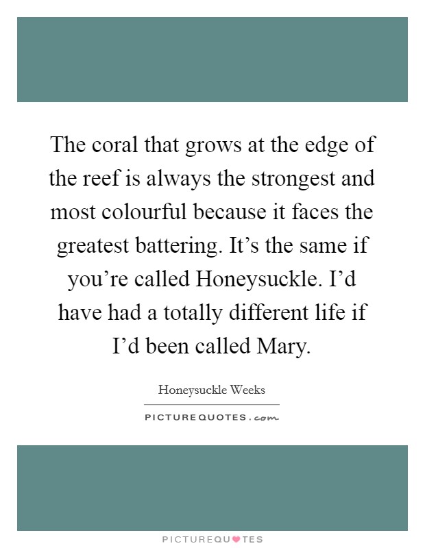 The coral that grows at the edge of the reef is always the strongest and most colourful because it faces the greatest battering. It's the same if you're called Honeysuckle. I'd have had a totally different life if I'd been called Mary. Picture Quote #1