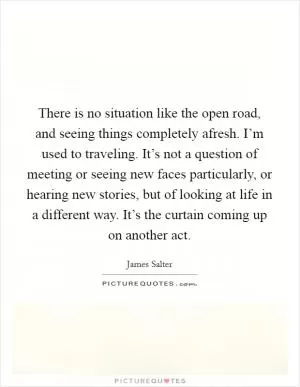There is no situation like the open road, and seeing things completely afresh. I’m used to traveling. It’s not a question of meeting or seeing new faces particularly, or hearing new stories, but of looking at life in a different way. It’s the curtain coming up on another act Picture Quote #1