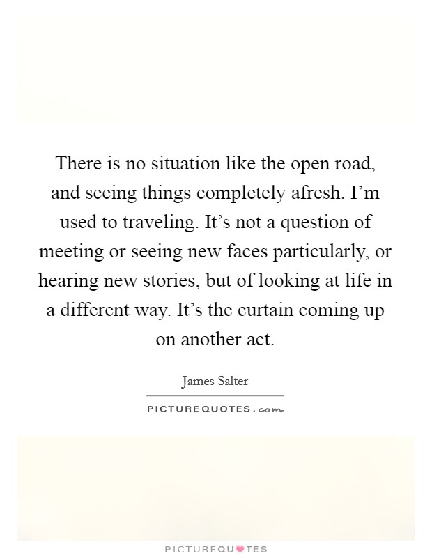 There is no situation like the open road, and seeing things completely afresh. I'm used to traveling. It's not a question of meeting or seeing new faces particularly, or hearing new stories, but of looking at life in a different way. It's the curtain coming up on another act. Picture Quote #1