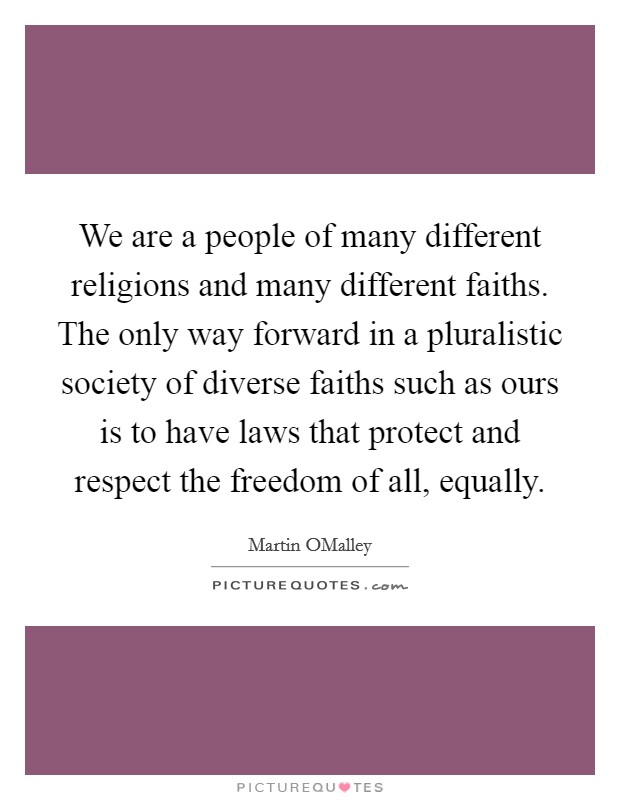 We are a people of many different religions and many different faiths. The only way forward in a pluralistic society of diverse faiths such as ours is to have laws that protect and respect the freedom of all, equally. Picture Quote #1