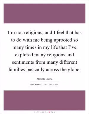 I’m not religious, and I feel that has to do with me being uprooted so many times in my life that I’ve explored many religions and sentiments from many different families basically across the globe Picture Quote #1