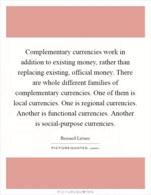 Complementary currencies work in addition to existing money, rather than replacing existing, official money. There are whole different families of complementary currencies. One of them is local currencies. One is regional currencies. Another is functional currencies. Another is social-purpose currencies Picture Quote #1