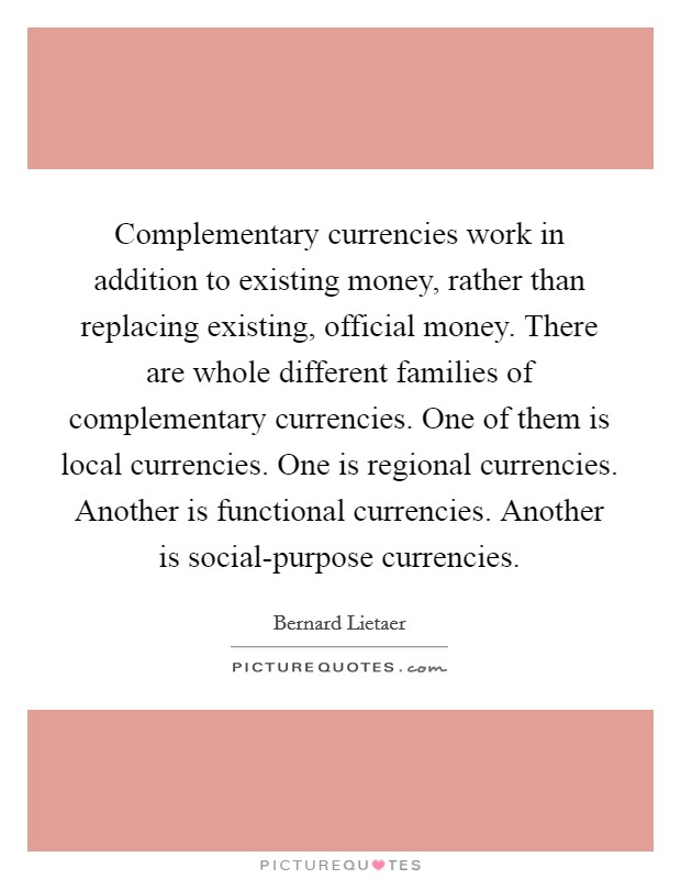 Complementary currencies work in addition to existing money, rather than replacing existing, official money. There are whole different families of complementary currencies. One of them is local currencies. One is regional currencies. Another is functional currencies. Another is social-purpose currencies. Picture Quote #1