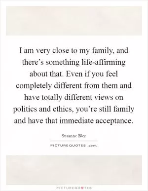 I am very close to my family, and there’s something life-affirming about that. Even if you feel completely different from them and have totally different views on politics and ethics, you’re still family and have that immediate acceptance Picture Quote #1