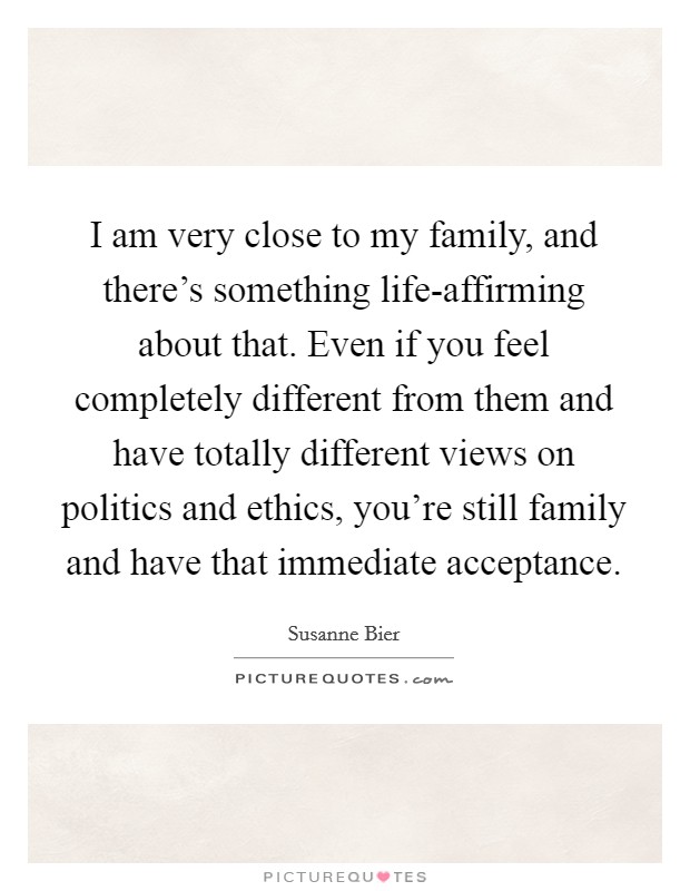 I am very close to my family, and there's something life-affirming about that. Even if you feel completely different from them and have totally different views on politics and ethics, you're still family and have that immediate acceptance. Picture Quote #1