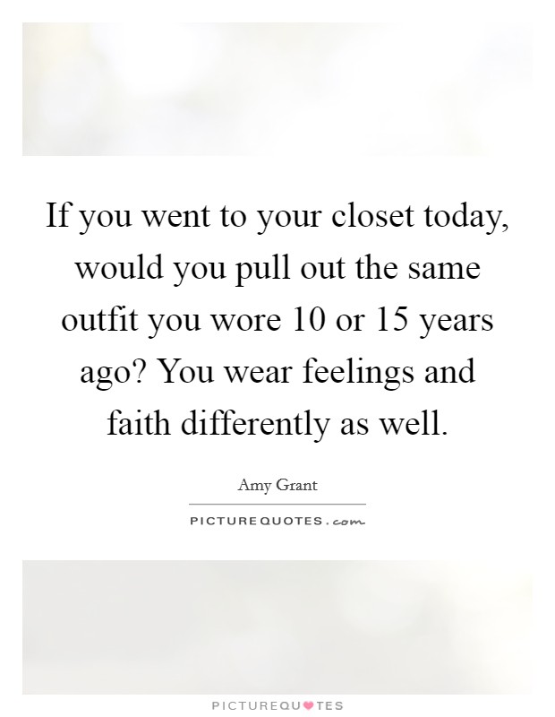 If you went to your closet today, would you pull out the same outfit you wore 10 or 15 years ago? You wear feelings and faith differently as well. Picture Quote #1