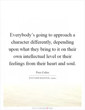 Everybody’s going to approach a character differently, depending upon what they bring to it on their own intellectual level or their feelings from their heart and soul Picture Quote #1