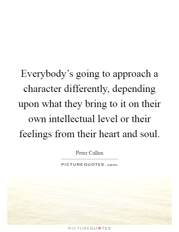 Everybody's going to approach a character differently, depending upon what they bring to it on their own intellectual level or their feelings from their heart and soul. Picture Quote #1