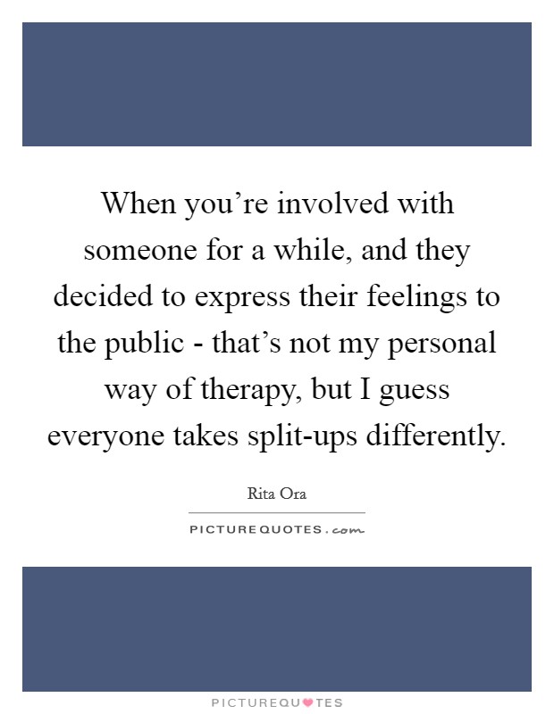 When you're involved with someone for a while, and they decided to express their feelings to the public - that's not my personal way of therapy, but I guess everyone takes split-ups differently. Picture Quote #1