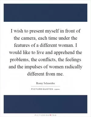 I wish to present myself in front of the camera, each time under the features of a different woman. I would like to live and apprehend the problems, the conflicts, the feelings and the impulses of women radically different from me Picture Quote #1