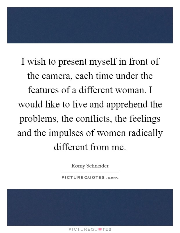 I wish to present myself in front of the camera, each time under the features of a different woman. I would like to live and apprehend the problems, the conflicts, the feelings and the impulses of women radically different from me. Picture Quote #1