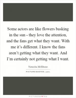 Some actors are like flowers basking in the sun - they love the attention, and the fans get what they want. With me it’s different. I know the fans aren’t getting what they want. And I’m certainly not getting what I want Picture Quote #1