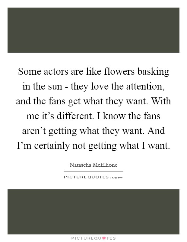 Some actors are like flowers basking in the sun - they love the attention, and the fans get what they want. With me it's different. I know the fans aren't getting what they want. And I'm certainly not getting what I want. Picture Quote #1