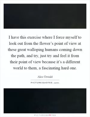 I have this exercise where I force myself to look out from the flower’s point of view at these great walloping humans coming down the path, and try, just try and feel it from their point of view because it’s a different world to them, a fascinating hard one Picture Quote #1