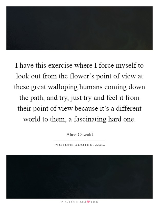 I have this exercise where I force myself to look out from the flower's point of view at these great walloping humans coming down the path, and try, just try and feel it from their point of view because it's a different world to them, a fascinating hard one. Picture Quote #1