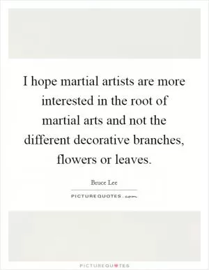 I hope martial artists are more interested in the root of martial arts and not the different decorative branches, flowers or leaves Picture Quote #1
