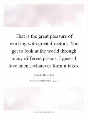 That is the great pleasure of working with great directors. You get to look at the world through many different prisms. I guess I love talent, whatever form it takes Picture Quote #1