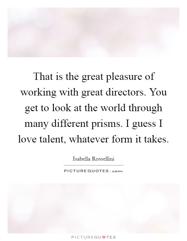 That is the great pleasure of working with great directors. You get to look at the world through many different prisms. I guess I love talent, whatever form it takes. Picture Quote #1
