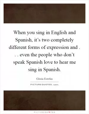 When you sing in English and Spanish, it’s two completely different forms of expression and . . . even the people who don’t speak Spanish love to hear me sing in Spanish Picture Quote #1