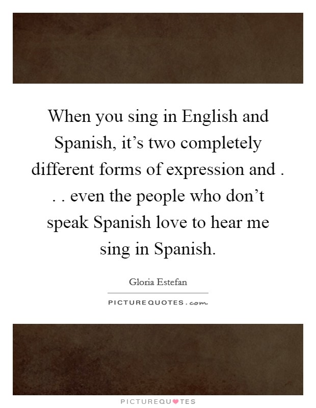 When you sing in English and Spanish, it's two completely different forms of expression and . . . even the people who don't speak Spanish love to hear me sing in Spanish. Picture Quote #1