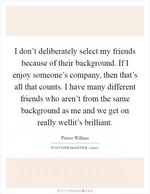 I don’t deliberately select my friends because of their background. If I enjoy someone’s company, then that’s all that counts. I have many different friends who aren’t from the same background as me and we get on really wellit’s brilliant Picture Quote #1