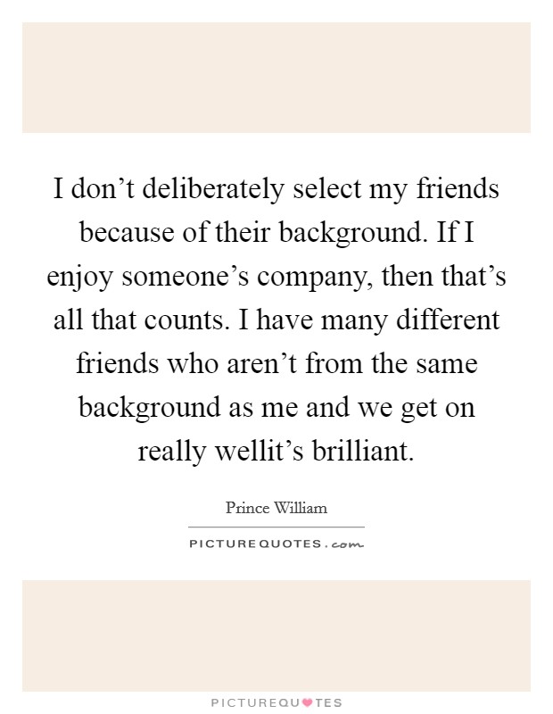 I don't deliberately select my friends because of their background. If I enjoy someone's company, then that's all that counts. I have many different friends who aren't from the same background as me and we get on really wellit's brilliant. Picture Quote #1