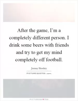 After the game, I’m a completely different person. I drink some beers with friends and try to get my mind completely off football Picture Quote #1