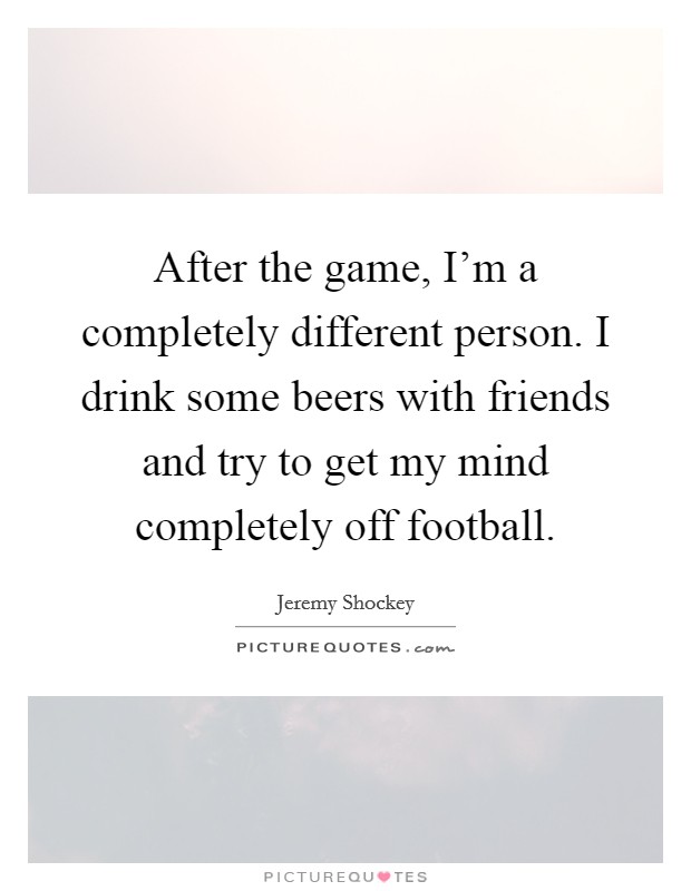 After the game, I'm a completely different person. I drink some beers with friends and try to get my mind completely off football. Picture Quote #1