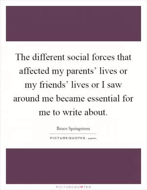 The different social forces that affected my parents’ lives or my friends’ lives or I saw around me became essential for me to write about Picture Quote #1