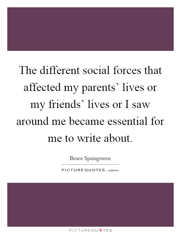 The different social forces that affected my parents' lives or my friends' lives or I saw around me became essential for me to write about. Picture Quote #1