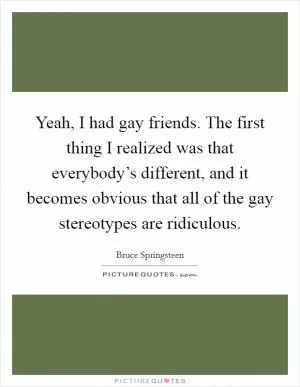 Yeah, I had gay friends. The first thing I realized was that everybody’s different, and it becomes obvious that all of the gay stereotypes are ridiculous Picture Quote #1