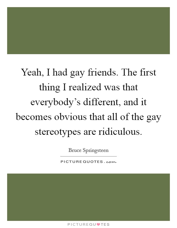 Yeah, I had gay friends. The first thing I realized was that everybody's different, and it becomes obvious that all of the gay stereotypes are ridiculous. Picture Quote #1