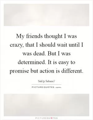 My friends thought I was crazy, that I should wait until I was dead. But I was determined. It is easy to promise but action is different Picture Quote #1