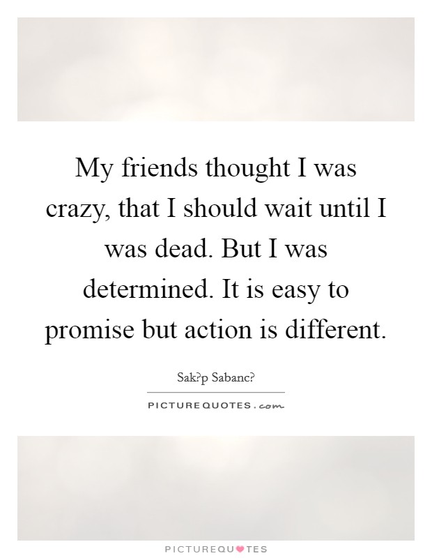 My friends thought I was crazy, that I should wait until I was dead. But I was determined. It is easy to promise but action is different. Picture Quote #1