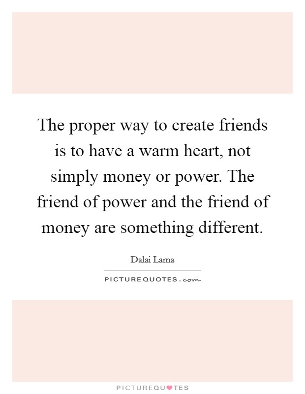 The proper way to create friends is to have a warm heart, not simply money or power. The friend of power and the friend of money are something different. Picture Quote #1