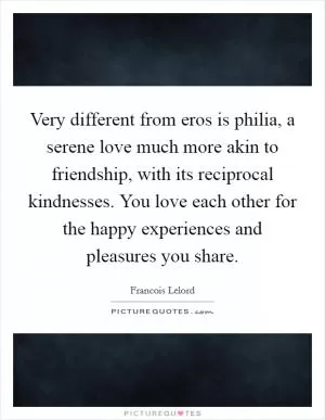Very different from eros is philia, a serene love much more akin to friendship, with its reciprocal kindnesses. You love each other for the happy experiences and pleasures you share Picture Quote #1
