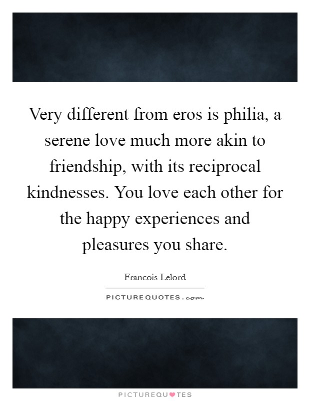 Very different from eros is philia, a serene love much more akin to friendship, with its reciprocal kindnesses. You love each other for the happy experiences and pleasures you share. Picture Quote #1