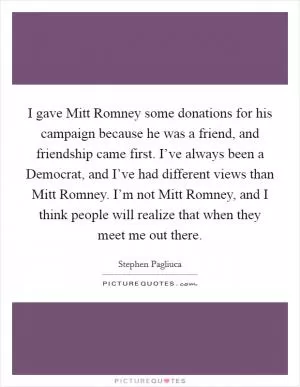 I gave Mitt Romney some donations for his campaign because he was a friend, and friendship came first. I’ve always been a Democrat, and I’ve had different views than Mitt Romney. I’m not Mitt Romney, and I think people will realize that when they meet me out there Picture Quote #1