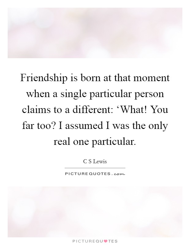 Friendship is born at that moment when a single particular person claims to a different: ‘What! You far too? I assumed I was the only real one particular. Picture Quote #1