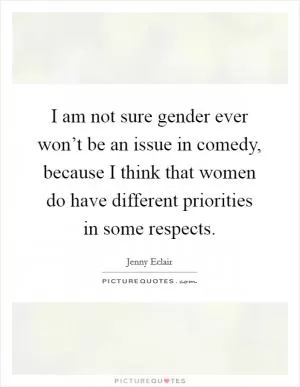 I am not sure gender ever won’t be an issue in comedy, because I think that women do have different priorities in some respects Picture Quote #1