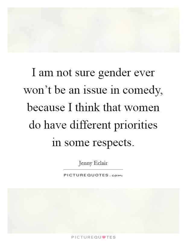 I am not sure gender ever won't be an issue in comedy, because I think that women do have different priorities in some respects. Picture Quote #1